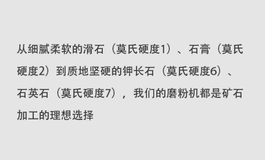 從細(xì)膩柔軟的滑石（莫氏硬度1）、石膏（莫氏硬度2）到質(zhì)地堅(jiān)硬的鉀長(zhǎng)石（莫氏硬度6）、石英石（莫氏硬度7），我們的磨粉機(jī)都是礦石加工的理想選擇。